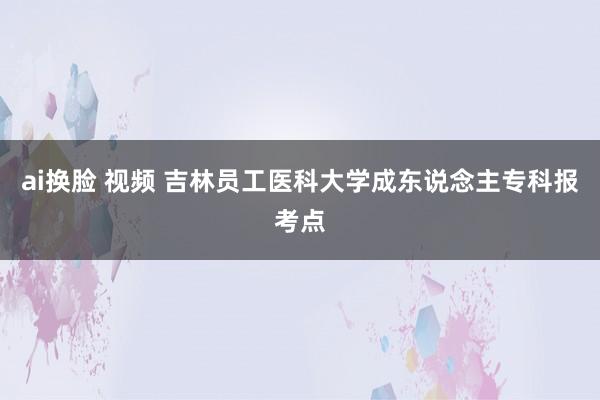 ai换脸 视频 吉林员工医科大学成东说念主专科报考点