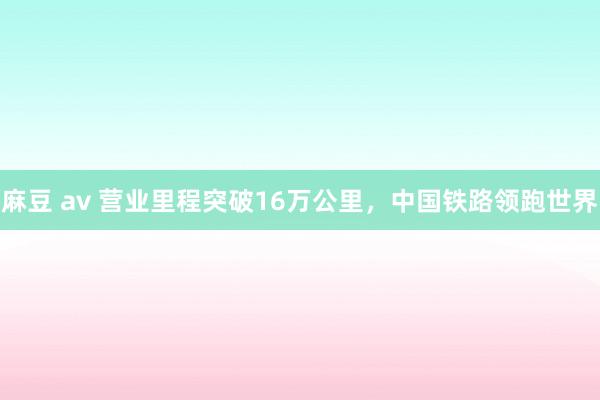 麻豆 av 营业里程突破16万公里，中国铁路领跑世界