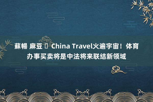 蘇暢 麻豆 ​China Travel火遍宇宙！体育办事买卖将是中法将来联结新领域