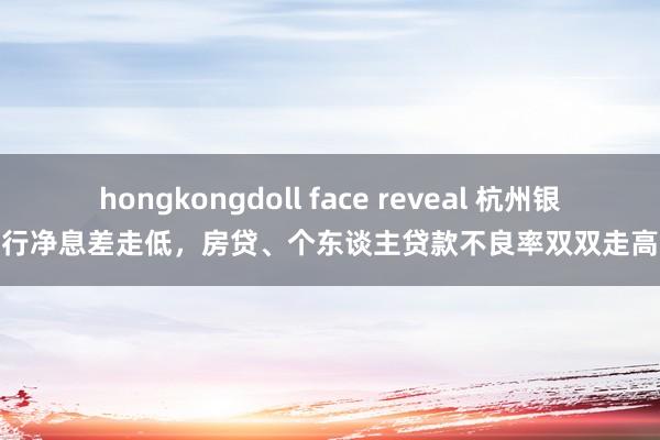 hongkongdoll face reveal 杭州银行净息差走低，房贷、个东谈主贷款不良率双双走高