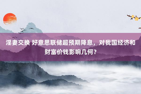 淫妻交换 好意思联储超预期降息，对我国经济和财富价钱影响几何？