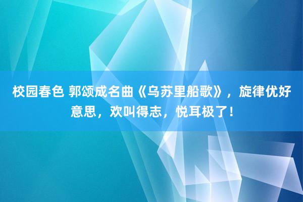 校园春色 郭颂成名曲《乌苏里船歌》，旋律优好意思，欢叫得志，悦耳极了！