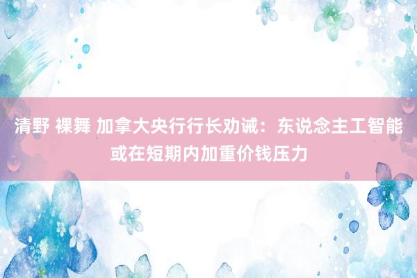 清野 裸舞 加拿大央行行长劝诫：东说念主工智能或在短期内加重价钱压力