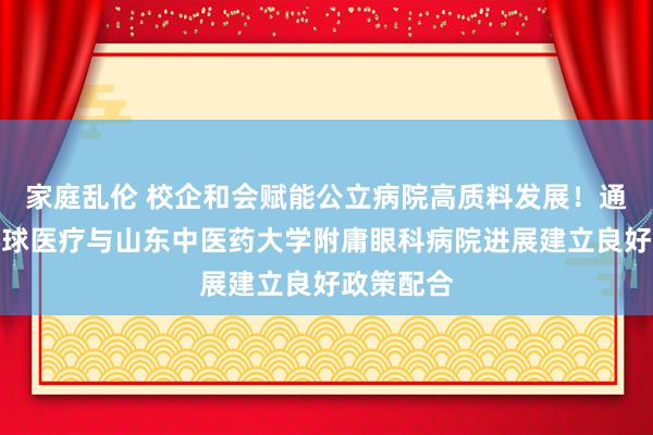 家庭乱伦 校企和会赋能公立病院高质料发展！通用技能环球医疗与山东中医药大学附庸眼科病院进展建立良好政策配合