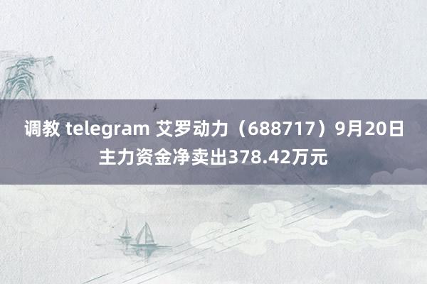 调教 telegram 艾罗动力（688717）9月20日主力资金净卖出378.42万元