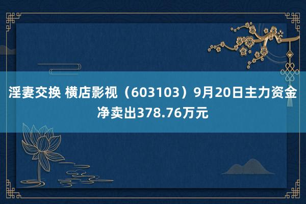 淫妻交换 横店影视（603103）9月20日主力资金净卖出378.76万元