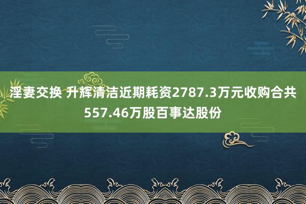 淫妻交换 升辉清洁近期耗资2787.3万元收购合共557.46万股百事达股份