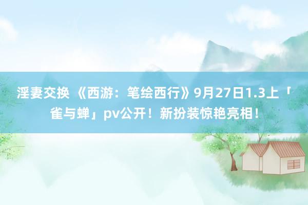 淫妻交换 《西游：笔绘西行》9月27日1.3上「雀与蝉」pv公开！新扮装惊艳亮相！