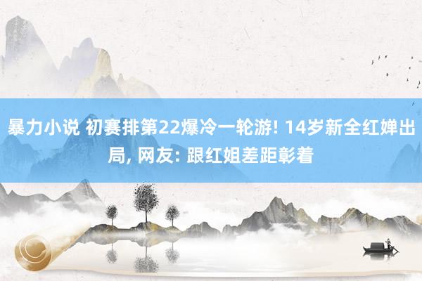 暴力小说 初赛排第22爆冷一轮游! 14岁新全红婵出局， 网友: 跟红姐差距彰着