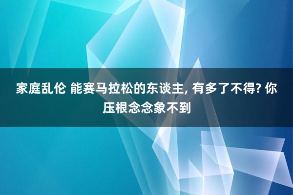 家庭乱伦 能赛马拉松的东谈主， 有多了不得? 你压根念念象不到