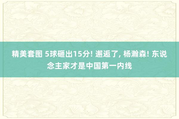 精美套图 5球砸出15分! 邂逅了， 杨瀚森! 东说念主家才是中国第一内线