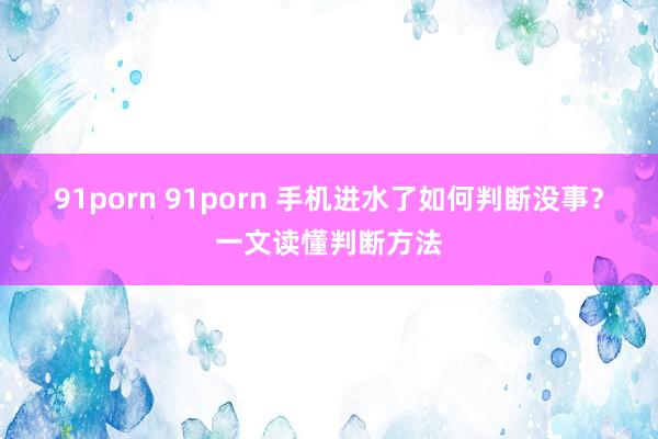 91porn 91porn 手机进水了如何判断没事？一文读懂判断方法