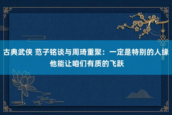 古典武侠 范子铭谈与周琦重聚：一定是特别的人缘 他能让咱们有质的飞跃