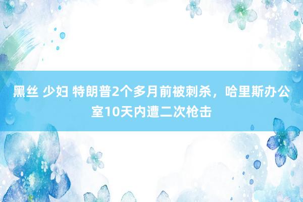 黑丝 少妇 特朗普2个多月前被刺杀，哈里斯办公室10天内遭二次枪击