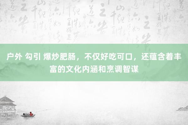 户外 勾引 爆炒肥肠，不仅好吃可口，还蕴含着丰富的文化内涵和烹调智谋