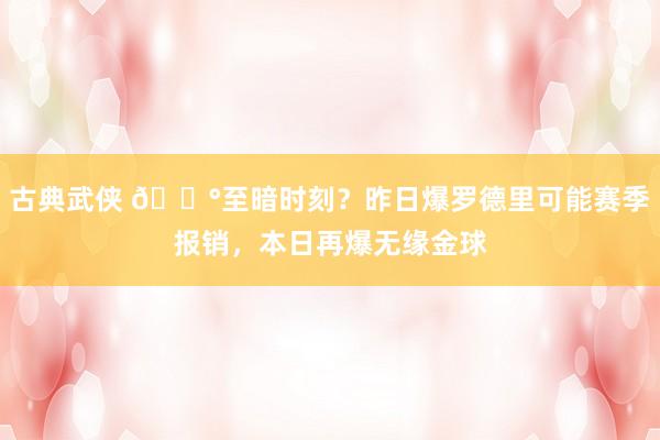 古典武侠 😰至暗时刻？昨日爆罗德里可能赛季报销，本日再爆无缘金球