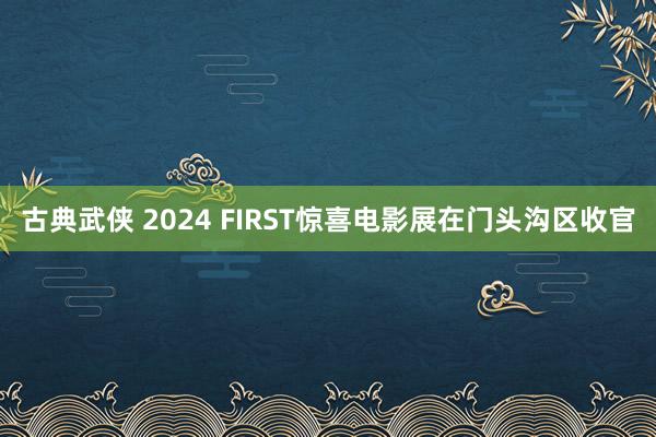 古典武侠 2024 FIRST惊喜电影展在门头沟区收官