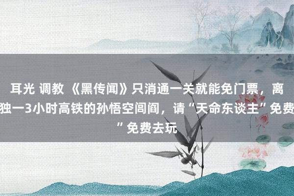 耳光 调教 《黑传闻》只消通一关就能免门票，离上海独一3小时高铁的孙悟空闾阎，请“天命东谈主”免费去玩