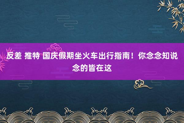 反差 推特 国庆假期坐火车出行指南！你念念知说念的皆在这