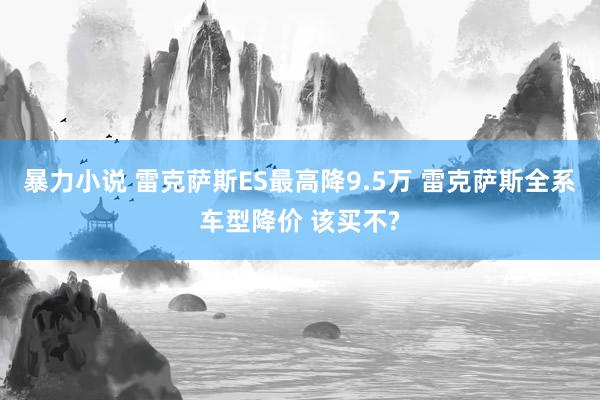 暴力小说 雷克萨斯ES最高降9.5万 雷克萨斯全系车型降价 该买不?