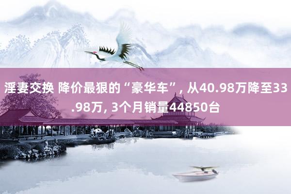 淫妻交换 降价最狠的“豪华车”， 从40.98万降至33.98万， 3个月销量44850台