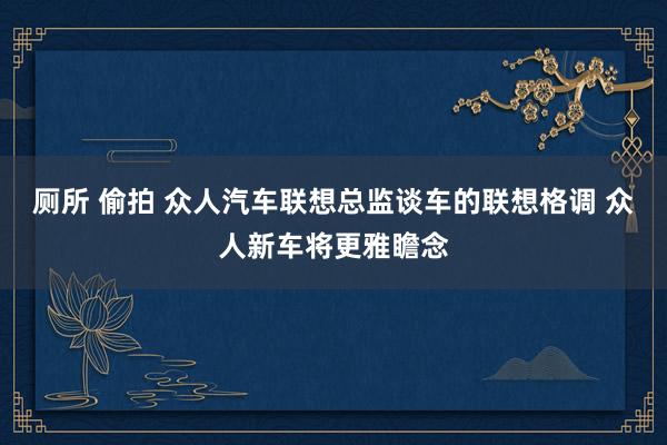 厕所 偷拍 众人汽车联想总监谈车的联想格调 众人新车将更雅瞻念