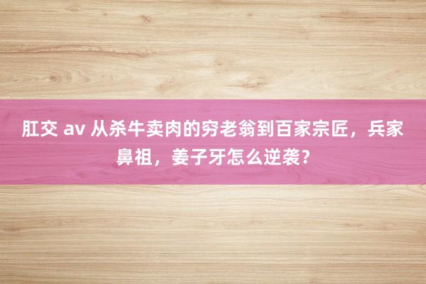 肛交 av 从杀牛卖肉的穷老翁到百家宗匠，兵家鼻祖，姜子牙怎么逆袭？