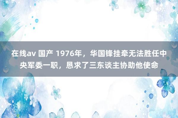 在线av 国产 1976年，华国锋挂牵无法胜任中央军委一职，恳求了三东谈主协助他使命