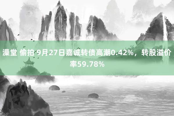 澡堂 偷拍 9月27日嘉诚转债高潮0.42%，转股溢价率59.78%