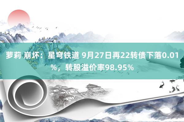 萝莉 崩坏：星穹铁道 9月27日再22转债下落0.01%，转股溢价率98.95%