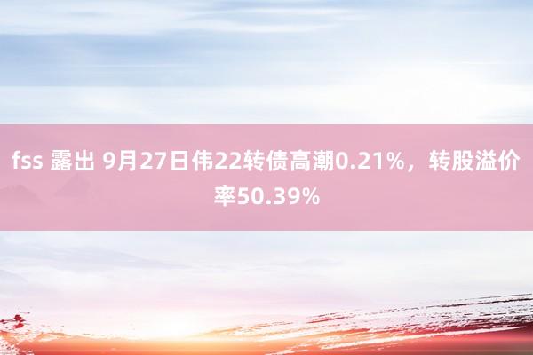 fss 露出 9月27日伟22转债高潮0.21%，转股溢价率50.39%