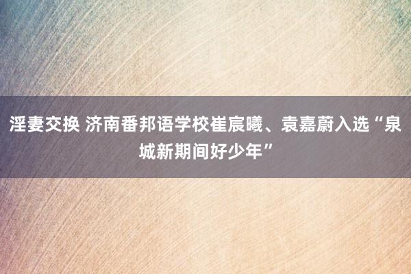 淫妻交换 济南番邦语学校崔宸曦、袁嘉蔚入选“泉城新期间好少年”