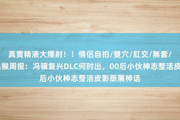 真實精液大爆射！！情侶自拍/雙穴/肛交/無套/大量噴精 黑猴周报：冯骥复兴DLC何时出，00后小伙神志整活皮影版黑神话