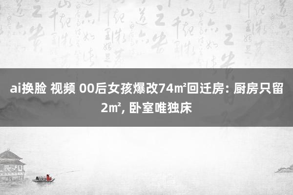 ai换脸 视频 00后女孩爆改74㎡回迁房: 厨房只留2㎡， 卧室唯独床