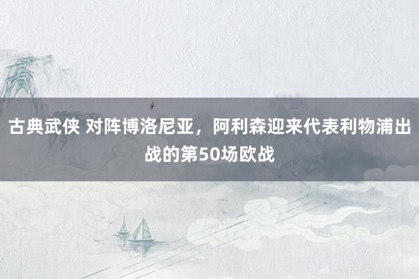 古典武侠 对阵博洛尼亚，阿利森迎来代表利物浦出战的第50场欧战