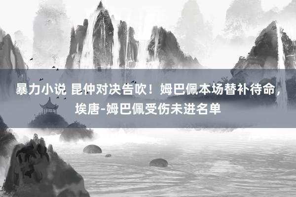 暴力小说 昆仲对决告吹！姆巴佩本场替补待命，埃唐-姆巴佩受伤未进名单