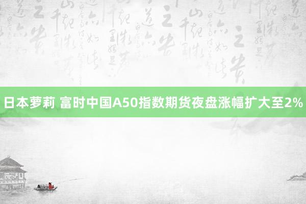 日本萝莉 富时中国A50指数期货夜盘涨幅扩大至2%