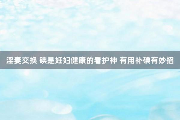 淫妻交换 碘是妊妇健康的看护神 有用补碘有妙招