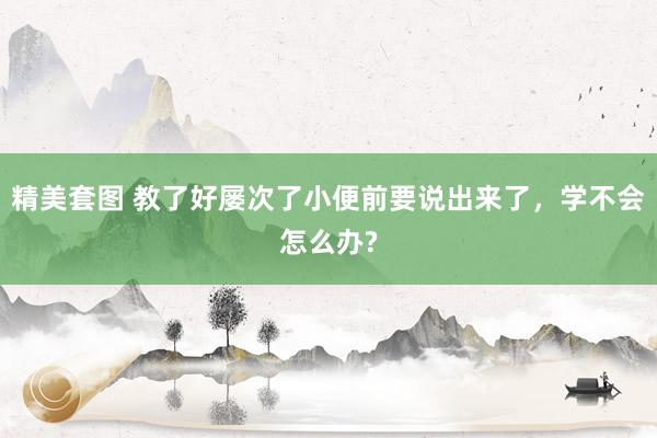 精美套图 教了好屡次了小便前要说出来了，学不会怎么办?