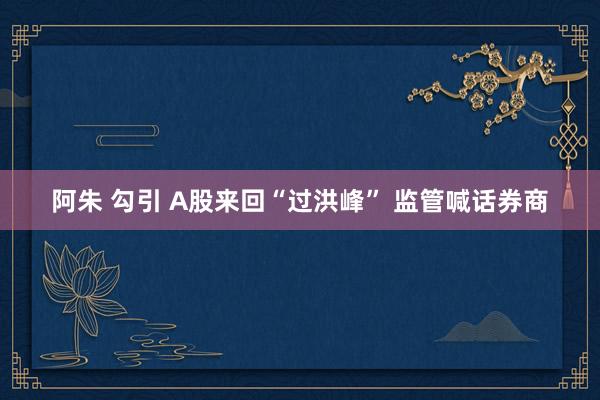 阿朱 勾引 A股来回“过洪峰” 监管喊话券商