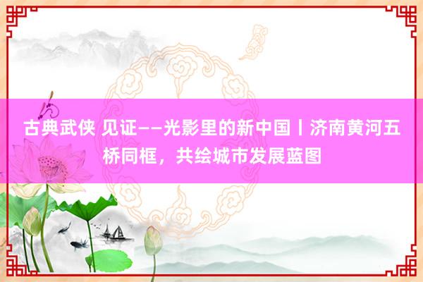 古典武侠 见证——光影里的新中国丨济南黄河五桥同框，共绘城市发展蓝图