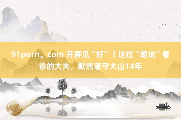 91porn。com 开屏见“好”｜这位“跪地”看诊的大夫，默然谨守大山14年