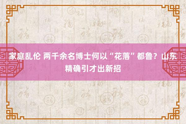 家庭乱伦 两千余名博士何以“花落”都鲁？山东精确引才出新招