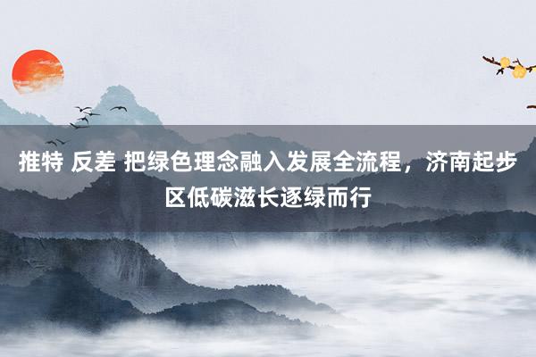 推特 反差 把绿色理念融入发展全流程，济南起步区低碳滋长逐绿而行