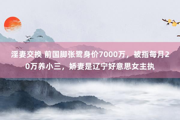 淫妻交换 前国脚张鹭身价7000万，被指每月20万养小三，娇妻是辽宁好意思女主执