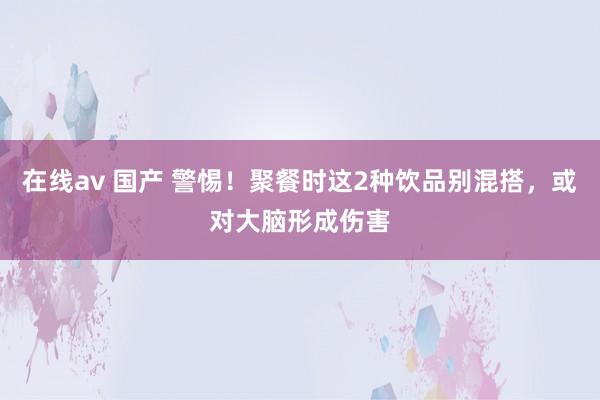 在线av 国产 警惕！聚餐时这2种饮品别混搭，或对大脑形成伤害