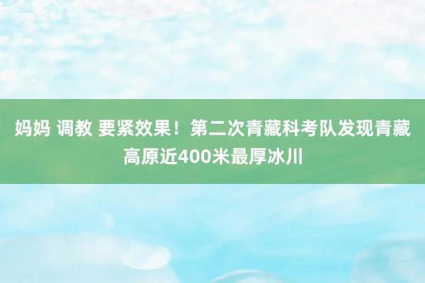 妈妈 调教 要紧效果！第二次青藏科考队发现青藏高原近400米最厚冰川