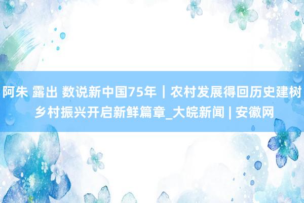 阿朱 露出 数说新中国75年｜农村发展得回历史建树 乡村振兴开启新鲜篇章_大皖新闻 | 安徽网