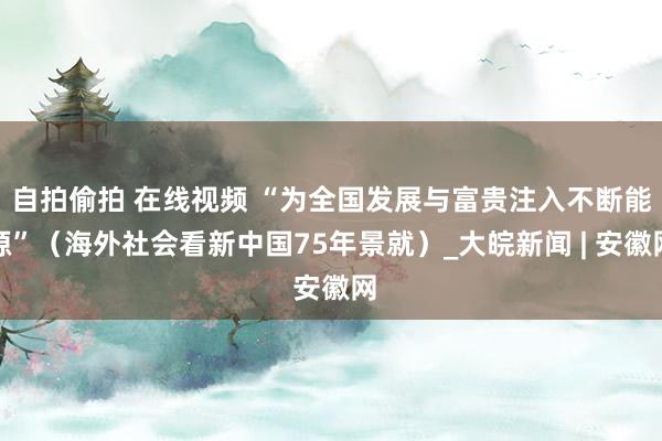 自拍偷拍 在线视频 “为全国发展与富贵注入不断能源”（海外社会看新中国75年景就）_大皖新闻 | 安徽网