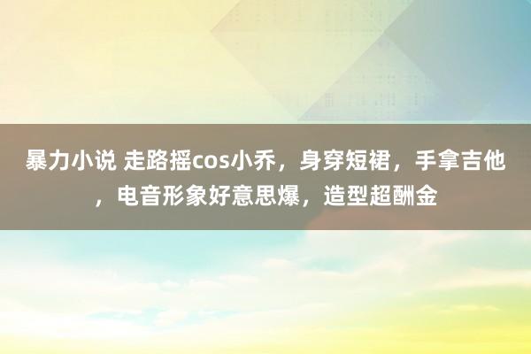 暴力小说 走路摇cos小乔，身穿短裙，手拿吉他，电音形象好意思爆，造型超酬金